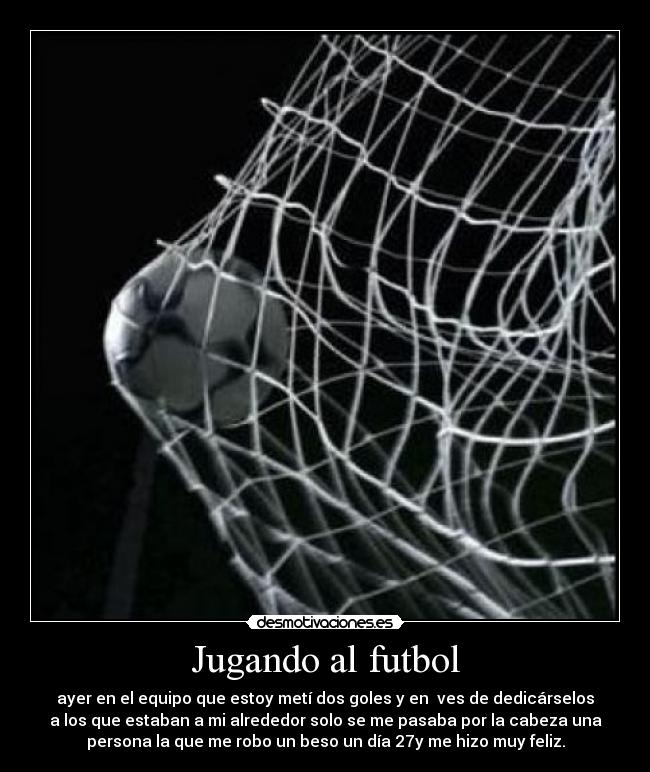 Jugando al futbol - ayer en el equipo que estoy metí dos goles y en  ves de dedicárselos
a los que estaban a mi alrededor solo se me pasaba por la cabeza una
persona la que me robo un beso un día 27y me hizo muy feliz.