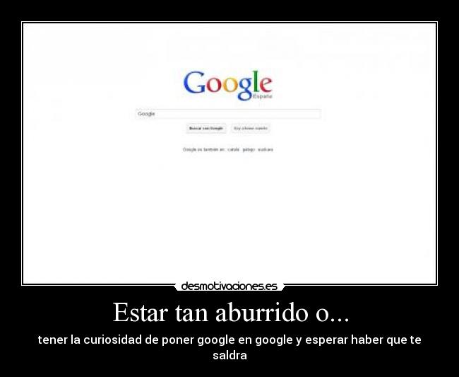 Estar tan aburrido o... - tener la curiosidad de poner google en google y esperar haber que te saldra