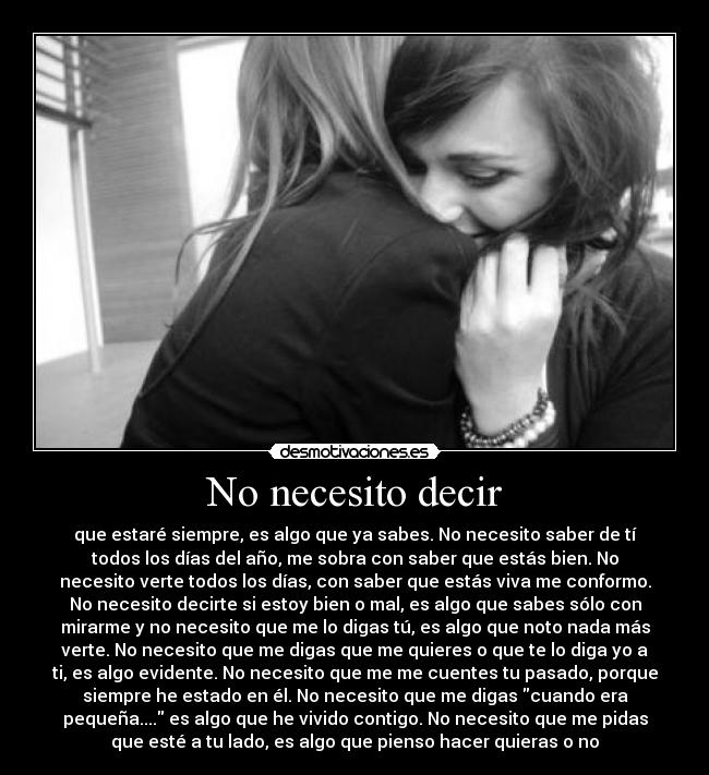 No necesito decir - que estaré siempre, es algo que ya sabes. No necesito saber de tí
todos los días del año, me sobra con saber que estás bien. No
necesito verte todos los días, con saber que estás viva me conformo.
No necesito decirte si estoy bien o mal, es algo que sabes sólo con
mirarme y no necesito que me lo digas tú, es algo que noto nada más
verte. No necesito que me digas que me quieres o que te lo diga yo a
ti, es algo evidente. No necesito que me me cuentes tu pasado, porque
siempre he estado en él. No necesito que me digas cuando era
pequeña.... es algo que he vivido contigo. No necesito que me pidas
que esté a tu lado, es algo que pienso hacer quieras o no