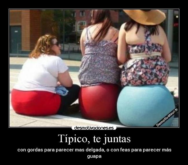 Típico, te juntas - con gordas para parecer mas delgada, o con feas para parecer más guapa