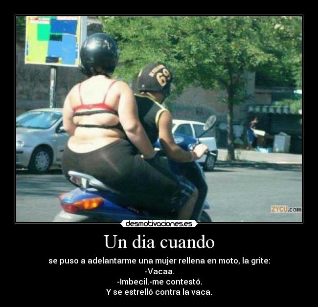 Un dia cuando - se puso a adelantarme una mujer rellena en moto, la grite:
-Vacaa.
-Imbecil.-me contestó.
Y se estrelló contra la vaca.