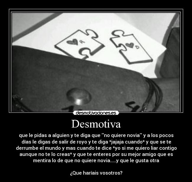 Desmotiva - que le pidas a alguien y te diga que no quiere novia y a los pocos
días le digas de salir de royo y te diga *jajaja cuando* y que se te
derrumbe el mundo y mas cuando te dice *yo si me quiero liar contigo
aunque no te lo creas* y que te enteres por su mejor amigo que es
mentira lo de que no quiere novia.....y que le gusta otra
¿Que haríais vosotros?