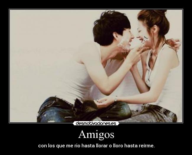 Amigos - con los que me rio hasta llorar o lloro hasta reírme.