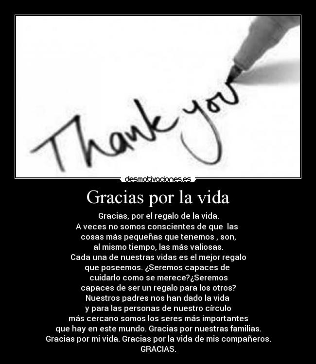 Gracias por la vida - Gracias, por el regalo de la vida.
A veces no somos conscientes de que  las 
cosas más pequeñas que tenemos , son,
al mismo tiempo, las más valiosas.
Cada una de nuestras vidas es el mejor regalo
que poseemos. ¿Seremos capaces de 
cuidarlo como se merece?¿Seremos
capaces de ser un regalo para los otros?
Nuestros padres nos han dado la vida 
y para las personas de nuestro círculo
más cercano somos los seres más importantes
que hay en este mundo. Gracias por nuestras familias.
Gracias por mi vida. Gracias por la vida de mis compañeros.
GRACIAS.