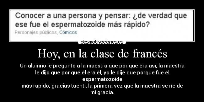 Hoy, en la clase de francés - Un alumno le pregunto a la maestra que por qué era así, la maestra
le dijo que por qué él era él, yo le dije que porque fue el espermatozoide
más rapido, gracias tuenti, la primera vez que la maestra se ríe de mi gracia.