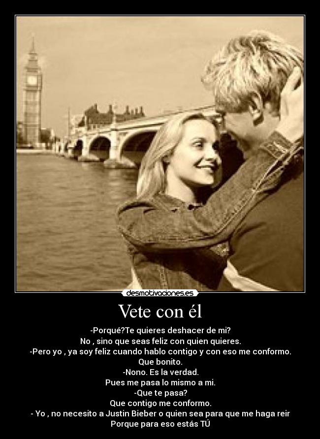 Vete con él - -Porqué?Te quieres deshacer de mi?
No , sino que seas feliz con quien quieres.
-Pero yo , ya soy feliz cuando hablo contigo y con eso me conformo.
Que bonito.
-Nono. Es la verdad.
Pues me pasa lo mismo a mi.
-Que te pasa?
Que contigo me conformo.
- Yo , no necesito a Justin Bieber o quien sea para que me haga reir
Porque para eso estás TÚ