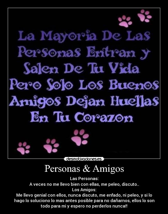 Personas & Amigos - Las Personas:
A veces no me llevo bien con ellas, me peleo, discuto..
Los Amigos:
Me llevo genial con ellos, nunca discuto, me enfado, ni peleo, y si lo
hago lo soluciono lo mas antes posible para no dañarnos, ellos lo son
todo para mi y espero no perderlos nunca!!