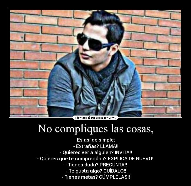 No compliques las cosas, - Es así de simple:
- Extrañas? LLAMA!!
- Quieres ver a alguien? INVITA!!
- Quieres que te comprendan? EXPLICA DE NUEVO!!
- Tienes duda? PREGUNTA!!
- Te gusta algo? CUÍDALO!!
- Tienes metas? CÚMPLELAS!!