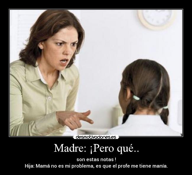 Madre: ¡Pero qué.. - son estas notas !
Hija: Mamá no es mi problema, es que el profe me tiene manía.