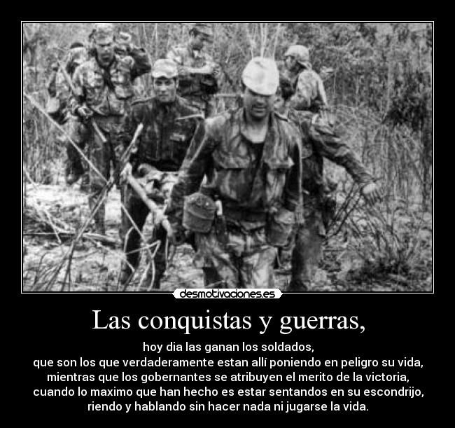 Las conquistas y guerras, - hoy dia las ganan los soldados,
que son los que verdaderamente estan allí poniendo en peligro su vida,
mientras que los gobernantes se atribuyen el merito de la victoria,
cuando lo maximo que han hecho es estar sentandos en su escondrijo,
riendo y hablando sin hacer nada ni jugarse la vida.