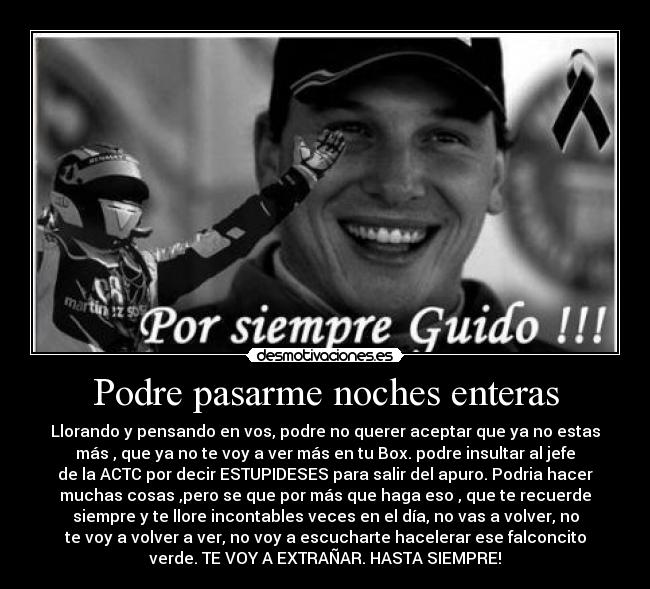 Podre pasarme noches enteras - Llorando y pensando en vos, podre no querer aceptar que ya no estas
más , que ya no te voy a ver más en tu Box. podre insultar al jefe
de la ACTC por decir ESTUPIDESES para salir del apuro. Podria hacer
muchas cosas ,pero se que por más que haga eso , que te recuerde
siempre y te llore incontables veces en el día, no vas a volver, no
te voy a volver a ver, no voy a escucharte hacelerar ese falconcito
verde. TE VOY A EXTRAÑAR. HASTA SIEMPRE!