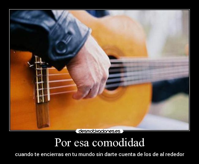 Por esa comodidad - cuando te encierras en tu mundo sin darte cuenta de los de al rededor