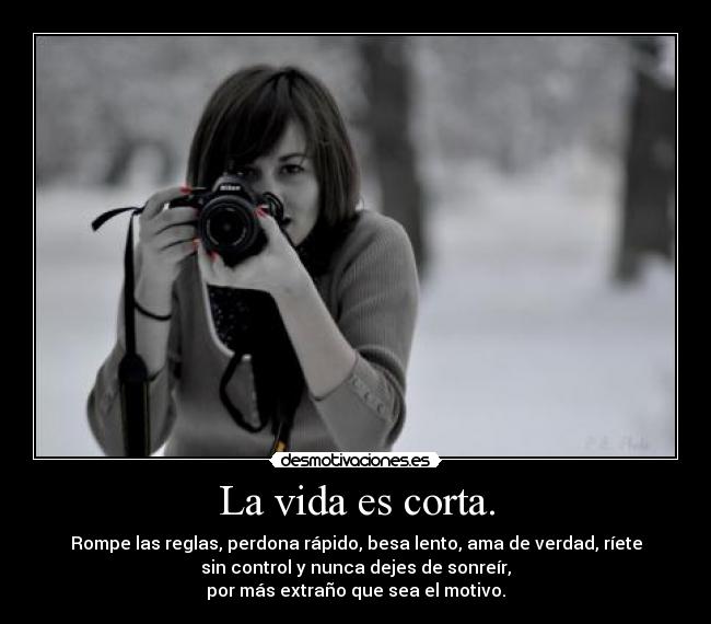 La vida es corta. - Rompe las reglas, perdona rápido, besa lento, ama de verdad, ríete
sin control y nunca dejes de sonreír,
por más extraño que sea el motivo.