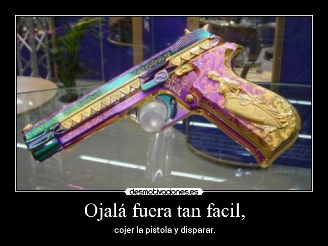 Ojalá fuera tan facil, - cojer la pistola y disparar.