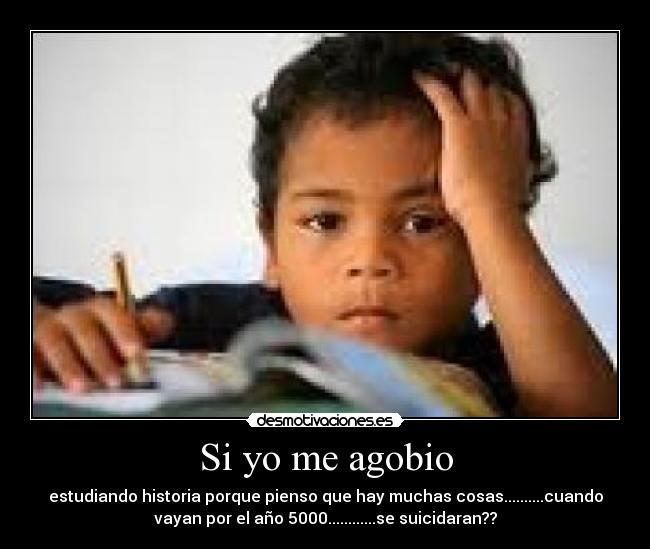 Si yo me agobio - estudiando historia porque pienso que hay muchas cosas..........cuando
vayan por el año 5000............se suicidaran??