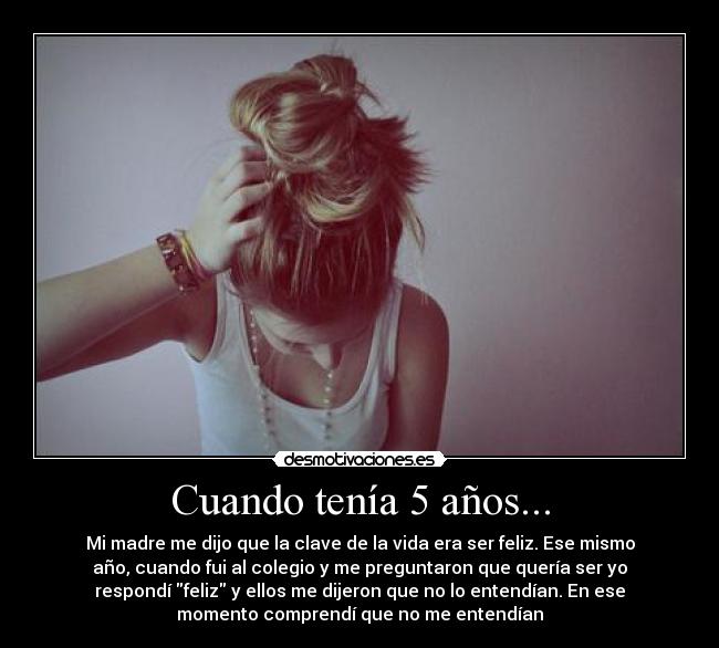 Cuando tenía 5 años... - Mi madre me dijo que la clave de la vida era ser feliz. Ese mismo
año, cuando fui al colegio y me preguntaron que quería ser yo
respondí feliz y ellos me dijeron que no lo entendían. En ese
momento comprendí que no me entendían