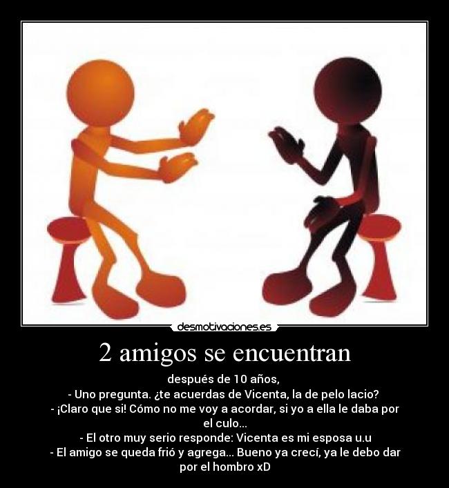 2 amigos se encuentran - después de 10 años, 
- Uno pregunta. ¿te acuerdas de Vicenta, la de pelo lacio? 
- ¡Claro que si! Cómo no me voy a acordar, si yo a ella le daba por el culo...
- El otro muy serio responde: Vicenta es mi esposa u.u
- El amigo se queda frió y agrega... Bueno ya crecí, ya le debo dar por el hombro xD