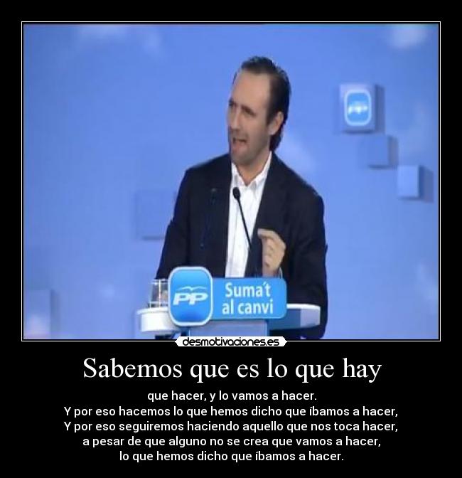 Sabemos que es lo que hay - que hacer, y lo vamos a hacer.
Y por eso hacemos lo que hemos dicho que íbamos a hacer,
Y por eso seguiremos haciendo aquello que nos toca hacer,
a pesar de que alguno no se crea que vamos a hacer,
lo que hemos dicho que íbamos a hacer.