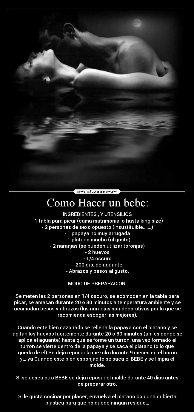 Como Hacer un bebe: - INGREDIENTES , Y UTENSILIOS
- 1 tabla para picar (cama matrimonial o hasta king size)
- 2 personas de sexo opuesto (insustituible.......)
- 1 papaya no muy arrugada
- 1 platano macho (al gusto)
- 2 naranjas (se pueden utilizar toronjas)
- 2 huevos
- 1/4 oscuro
- 200 grs. de aguante
- Abrazos y besos al gusto.
MODO DE PREPARACION:
Se meten las 2 personas en 1/4 oscuro, se acomodan en la tabla para
picar, se amasan durante 20 o 30 minutos a temperatura ambiente y se
acomodan besos y abrazos (las naranjas son decorativas por lo que se
recomienda escoger las mejores).
Cuando este bien sazonado se rellena la papaya con el platano y se
agitan los huevos fuertemente durante 20 o 30 minutos (ahi es donde se
aplica el aguante) hasta que se forme un turron, una vez formado el
turron se vierte dentro de la papaya y se saca el platano (o lo que
queda de el) Se deja reposar la mezcla durante 9 meses en el horno
y... ya Cuando este bien esponjadito se saca el BEBE y se limpia el
molde.
Si se desea otro BEBE se deja reposar el molde durante 40 dias antes
de preparar otro.
Si le gusta cocinar por placer, envuelva el platano con una cubierta
plastica para que no quede ningun residuo...