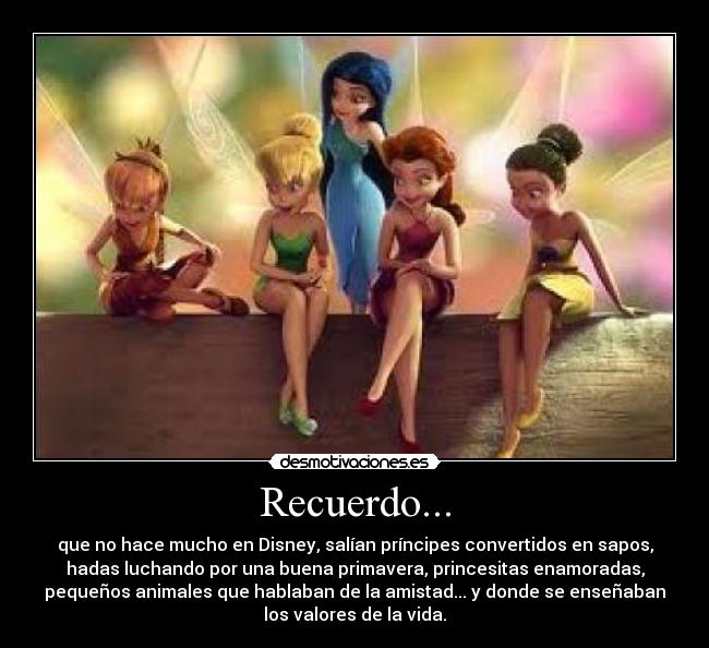 Recuerdo... - que no hace mucho en Disney, salían príncipes convertidos en sapos,
hadas luchando por una buena primavera, princesitas enamoradas,
pequeños animales que hablaban de la amistad... y donde se enseñaban
los valores de la vida.