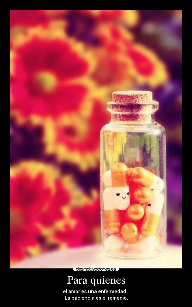 Para quienes - el amor es una enfermedad...
La paciencia es el remedio.