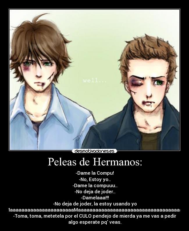 Peleas de Hermanos: - -Dame la Compu!
-No, Estoy yo..
-Dame la compuuu..
-No deja de joder..
-Damelaaa!!!
-No deja de joder, la estoy usando yo
-MaaaaaaaaaaaaaaaaaaaaaaMaaaaaaaaaaaaaaaaaaaaaaaaaaaaaaaaaaaaa
-Toma, toma, metetela por el CULO pendejo de mierda ya me vas a pedir
algo esperate pq veas.