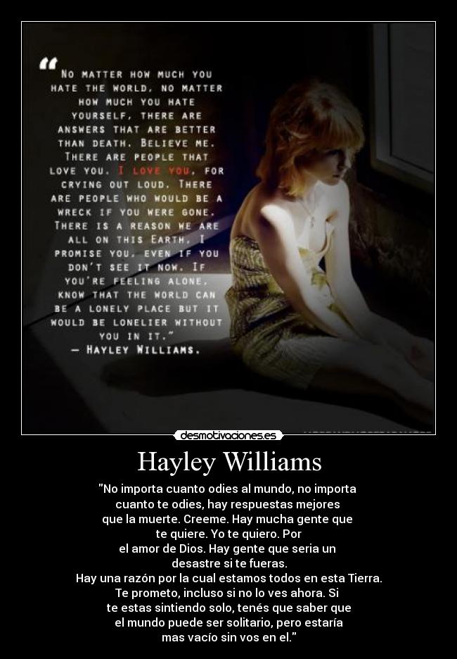 Hayley Williams - No importa cuanto odies al mundo, no importa
cuanto te odies, hay respuestas mejores
que la muerte. Creeme. Hay mucha gente que
te quiere. Yo te quiero. Por
el amor de Dios. Hay gente que seria un
desastre si te fueras.
Hay una razón por la cual estamos todos en esta Tierra.
Te prometo, incluso si no lo ves ahora. Si
te estas sintiendo solo, tenés que saber que
el mundo puede ser solitario, pero estaría
mas vacío sin vos en el.