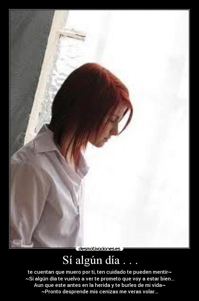 Sí algún día . . . - te cuentan que muero por ti, ten cuidado te pueden mentir~
~Si algún día te vuelvo a ver te prometo que voy a estar bien...
Aun que este antes en la herida y te burles de mi vida~
~Pronto desprende mis cenizas me veras volar...