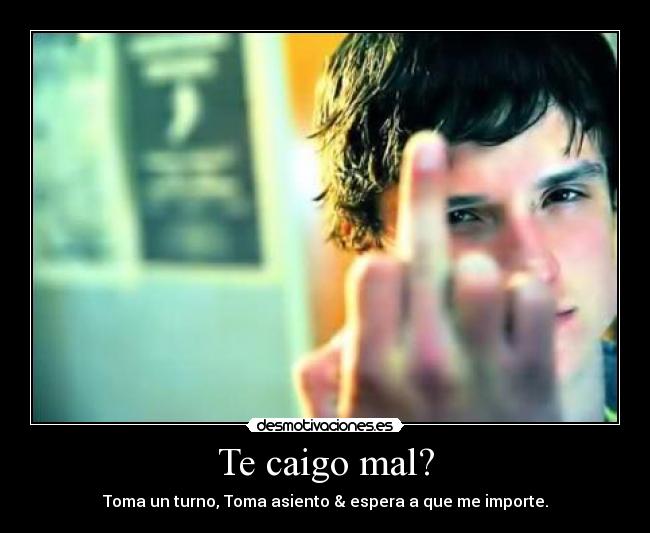 Te caigo mal? - Toma un turno, Toma asiento & espera a que me importe.