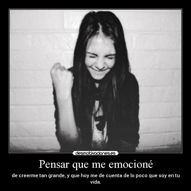Pensar que me emocioné - de creerme tan grande, y que hoy me de cuenta de lo poco que soy en tu vida.