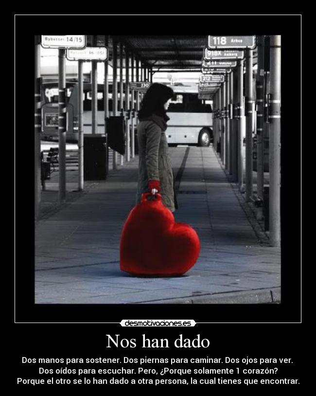 Nos han dado - Dos manos para sostener. Dos piernas para caminar. Dos ojos para ver.
Dos oídos para escuchar. Pero, ¿Porque solamente 1 corazón?
Porque el otro se lo han dado a otra persona, la cual tienes que encontrar.