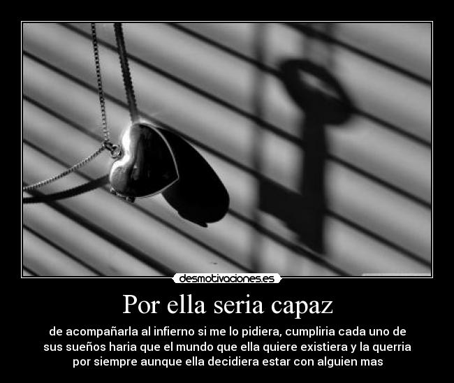 Por ella seria capaz - de acompañarla al infierno si me lo pidiera, cumpliria cada uno de
sus sueños haria que el mundo que ella quiere existiera y la querria
por siempre aunque ella decidiera estar con alguien mas