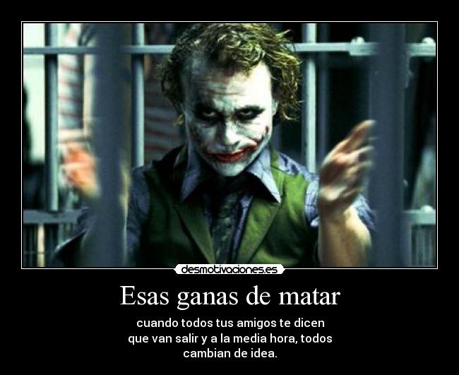 Esas ganas de matar - cuando todos tus amigos te dicen
que van salir y a la media hora, todos
cambian de idea.