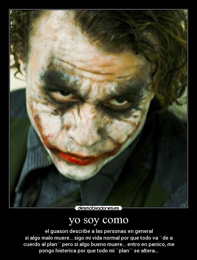 yo soy como - el guason describe a las personas en general
si algo malo muere... sigo mi vida normal por que todo va ``de a
cuerdo al plan´´ pero si algo bueno muere... entro en panico, me
pongo histerica por que todo mi ``plan´´ se altera...