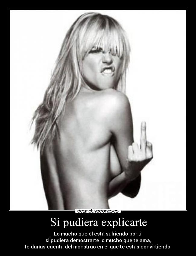 Si pudiera explicarte - Lo mucho que él está sufriendo por ti,
si pudiera demostrarte lo mucho que te ama,
te darías cuenta del monstruo en el que te estás convirtiendo.