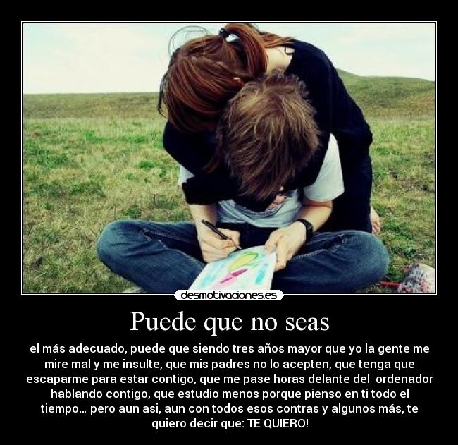 Puede que no seas - el más adecuado, puede que siendo tres años mayor que yo la gente me
mire mal y me insulte, que mis padres no lo acepten, que tenga que
escaparme para estar contigo, que me pase horas delante del  ordenador
hablando contigo, que estudio menos porque pienso en ti todo el
tiempo… pero aun asi, aun con todos esos contras y algunos más, te
quiero decir que: TE QUIERO!