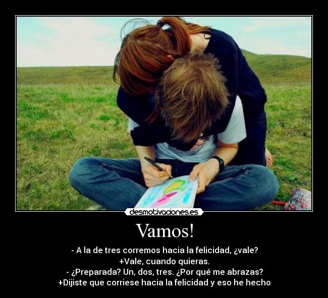 Vamos! - - A la de tres corremos hacia la felicidad, ¿vale?
+Vale, cuando quieras.
- ¿Preparada? Un, dos, tres. ¿Por qué me abrazas?
+Dijiste que corriese hacia la felicidad y eso he hecho