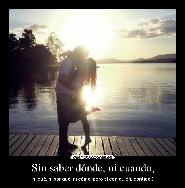 Sin saber dónde, ni cuando, - ni qué, ni por qué, ni cómo; pero sí con quién, contigo:)