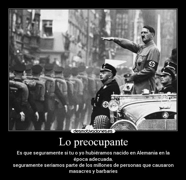 Lo preocupante - Es que seguramente si tu o yo hubiéramos nacido en Alemania en la
época adecuada.
seguramente seriamos parte de los millones de personas que causaron
masacres y barbaries