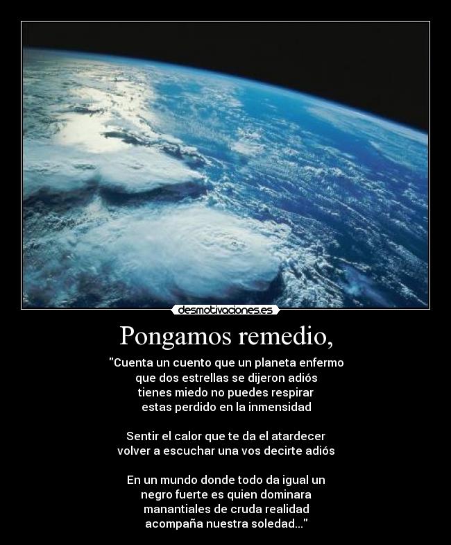 Pongamos remedio, - Cuenta un cuento que un planeta enfermo
que dos estrellas se dijeron adiós
tienes miedo no puedes respirar
estas perdido en la inmensidad

Sentir el calor que te da el atardecer
volver a escuchar una vos decirte adiós

En un mundo donde todo da igual un
negro fuerte es quien dominara
manantiales de cruda realidad
acompaña nuestra soledad...