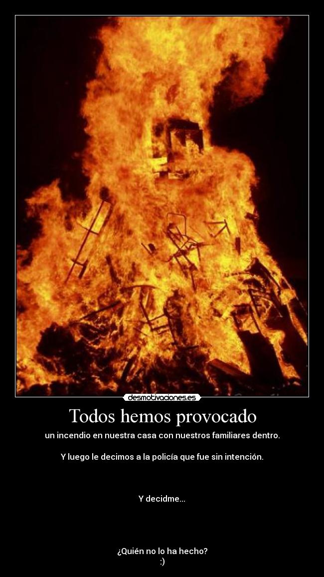 Todos hemos provocado - un incendio en nuestra casa con nuestros familiares dentro.
Y luego le decimos a la policía que fue sin intención.
Y decidme...
¿Quién no lo ha hecho?
:)