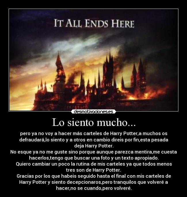 Lo siento mucho... - pero ya no voy a hacer más carteles de Harry Potter,a muchos os
defraudará,lo siento y a otros en cambio direis por fin,esta pesada
deja Harry Potter.
No esque ya no me guste sino porque aunque parezca mentira,me cuesta
hacerlos,tengo que buscar una foto y un texto apropiado.
Quiero cambiar un poco la rutina de mis carteles ya que todos menos
tres son de Harry Potter.
Gracias por los que habeis seguido hasta el final con mis carteles de
Harry Potter y siento decepcionaros,pero tranquilos que volveré a
hacer,no se cuando,pero volveré.