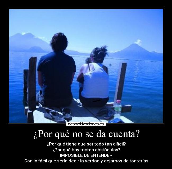 ¿Por qué no se da cuenta? - ¿Por qué tiene que ser todo tan difícil?
¿Por qué hay tantos obstáculos?
IMPOSIBLE DE ENTENDER
Con lo fácil que sería decir la verdad y dejarnos de tonterías