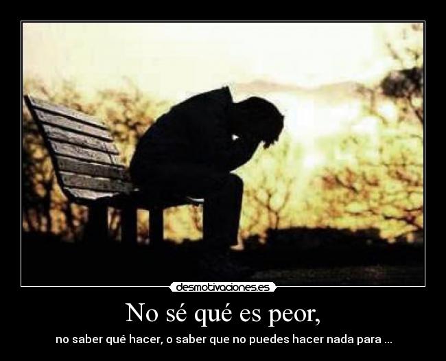 No sé qué es peor, - no saber qué hacer, o saber que no puedes hacer nada para ...