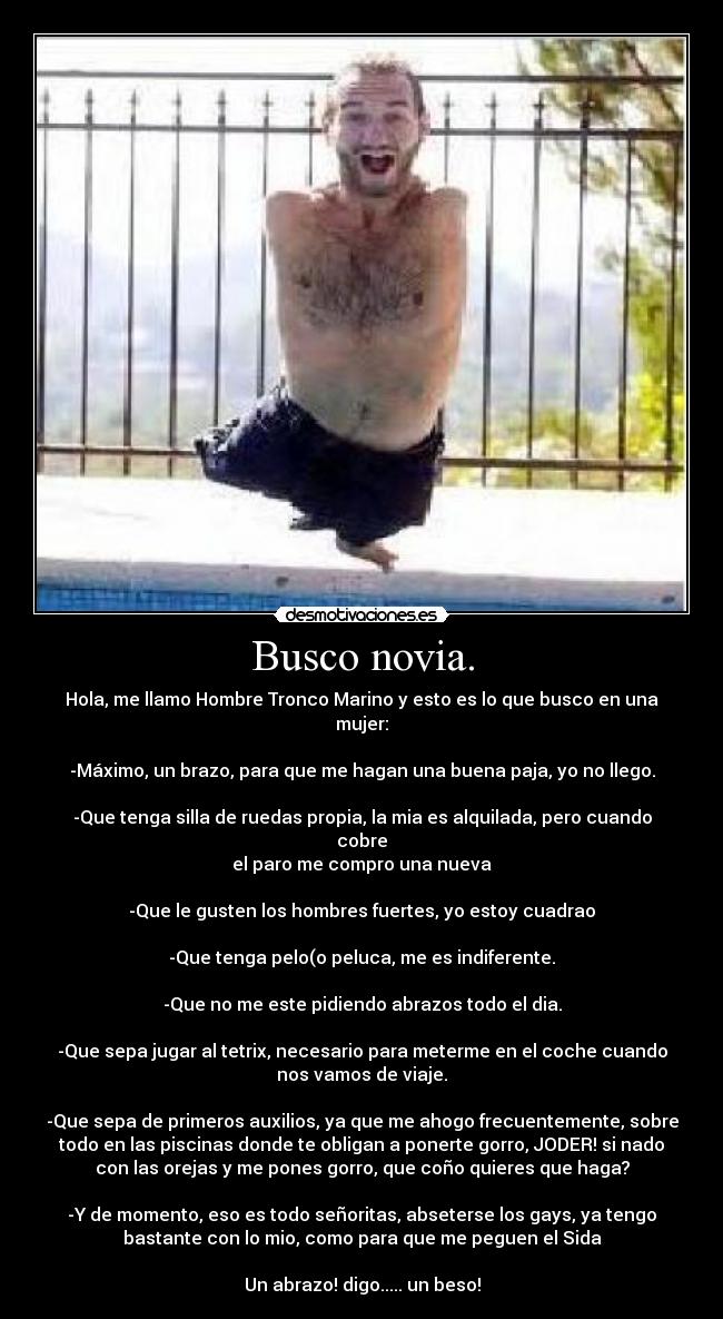 Busco novia. - Hola, me llamo Hombre Tronco Marino y esto es lo que busco en una
mujer:
-Máximo, un brazo, para que me hagan una buena paja, yo no llego.
-Que tenga silla de ruedas propia, la mia es alquilada, pero cuando
cobre
el paro me compro una nueva
-Que le gusten los hombres fuertes, yo estoy cuadrao
-Que tenga pelo(o peluca, me es indiferente.
-Que no me este pidiendo abrazos todo el dia.
-Que sepa jugar al tetrix, necesario para meterme en el coche cuando
nos vamos de viaje.
-Que sepa de primeros auxilios, ya que me ahogo frecuentemente, sobre
todo en las piscinas donde te obligan a ponerte gorro, JODER! si nado
con las orejas y me pones gorro, que coño quieres que haga?
-Y de momento, eso es todo señoritas, abseterse los gays, ya tengo
bastante con lo mio, como para que me peguen el Sida
Un abrazo! digo..... un beso!