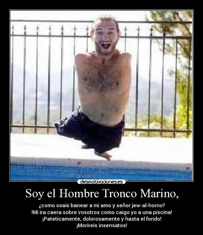 Soy el Hombre Tronco Marino, - ¿como osais banear a mi amo y señor jew-al-horno?
!Mi ira caera sobre vosotros como caigo yo a una piscina!
¡Pateticamente, dolorosamente y hasta el fondo!
¡Morireis insensatos!