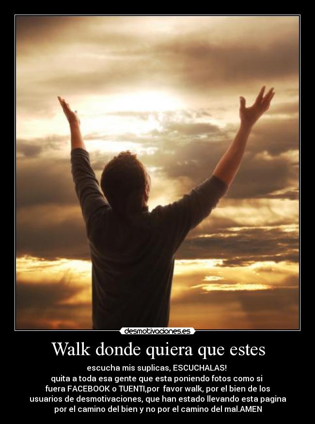 Walk donde quiera que estes - escucha mis suplicas, ESCUCHALAS! 
quita a toda esa gente que esta poniendo fotos como si 
fuera FACEBOOK o TUENTI,por  favor walk, por el bien de los
usuarios de desmotivaciones, que han estado llevando esta pagina
por el camino del bien y no por el camino del mal.AMEN
