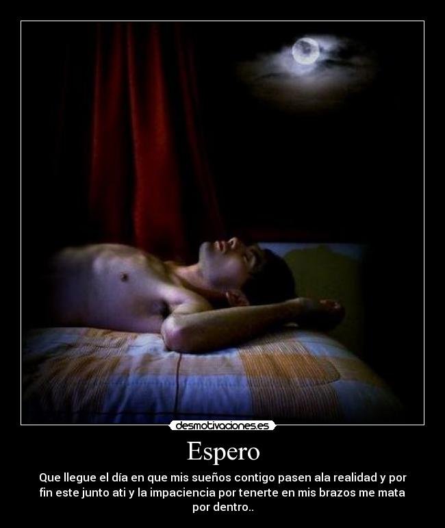 Espero - Que llegue el día en que mis sueños contigo pasen ala realidad y por
fin este junto ati y la impaciencia por tenerte en mis brazos me mata
por dentro..