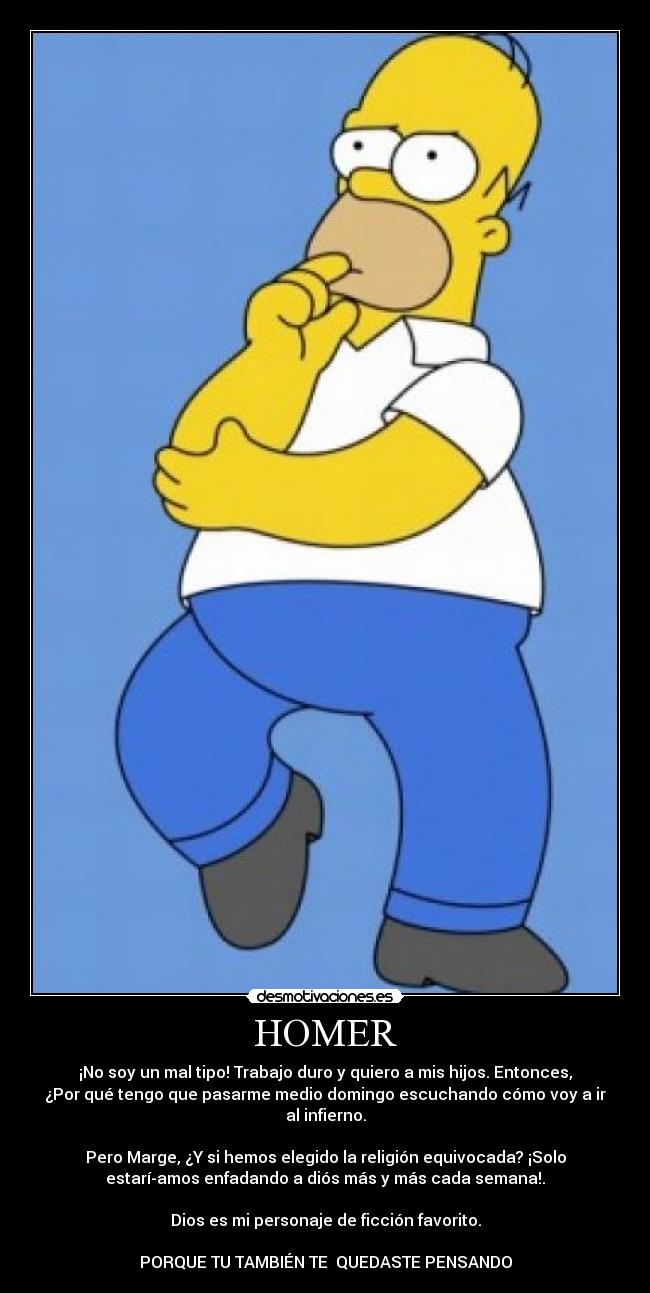 HOMER - ¡No soy un mal tipo! Trabajo duro y quiero a mis hijos. Entonces,
¿Por qué tengo que pasarme medio domingo escuchando cómo voy a ir
al infierno.
Pero Marge, ¿Y si hemos elegido la religión equivocada? ¡Solo
estaríamos enfadando a diós más y más cada semana!.
Dios es mi personaje de ficción favorito.
PORQUE TU TAMBIÉN TE QUEDASTE PENSANDO