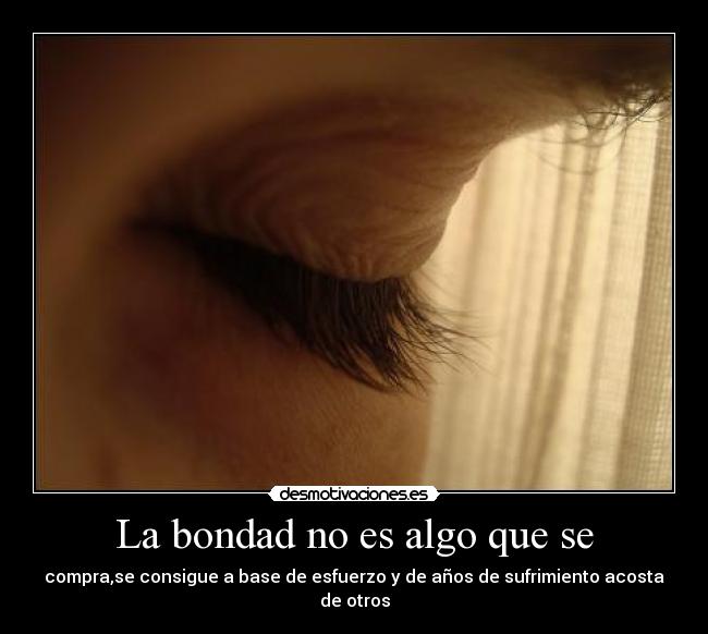 La bondad no es algo que se - compra,se consigue a base de esfuerzo y de años de sufrimiento acosta de otros